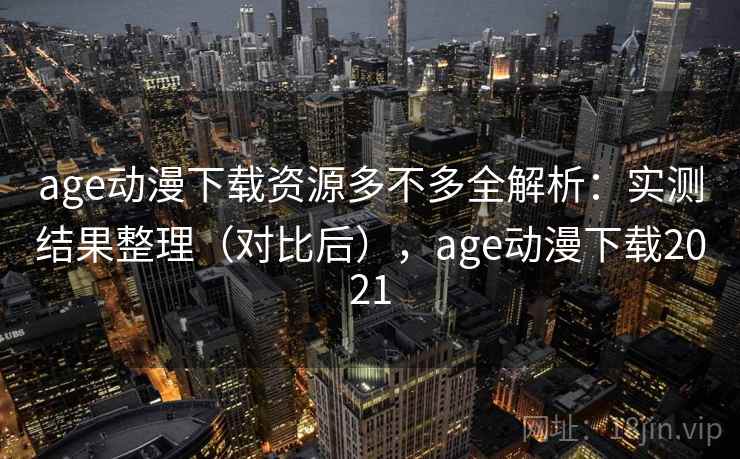 age动漫下载资源多不多全解析：实测结果整理（对比后），age动漫下载2021