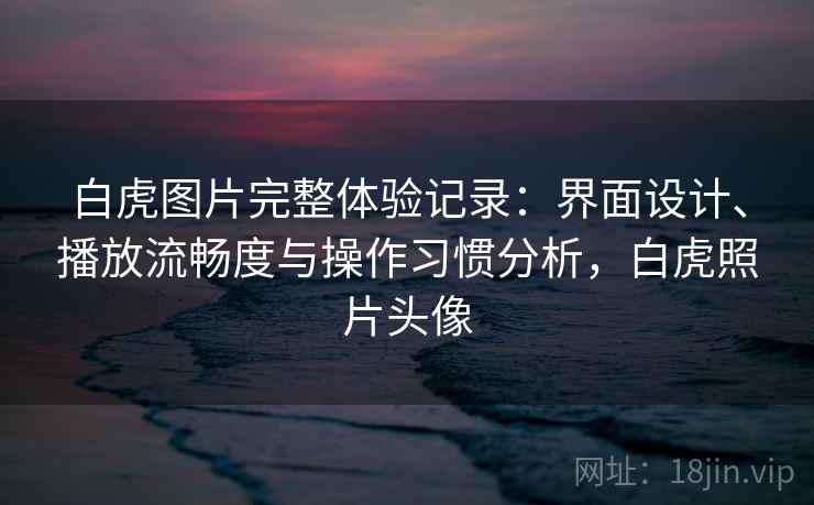 白虎图片完整体验记录：界面设计、播放流畅度与操作习惯分析，白虎照片头像