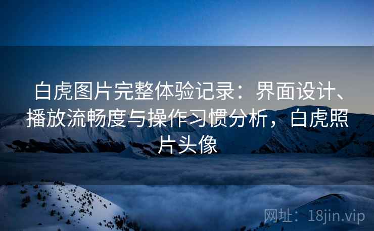 白虎图片完整体验记录：界面设计、播放流畅度与操作习惯分析，白虎照片头像