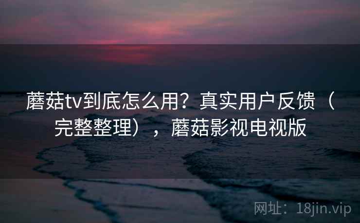 蘑菇tv到底怎么用？真实用户反馈（完整整理），蘑菇影视电视版