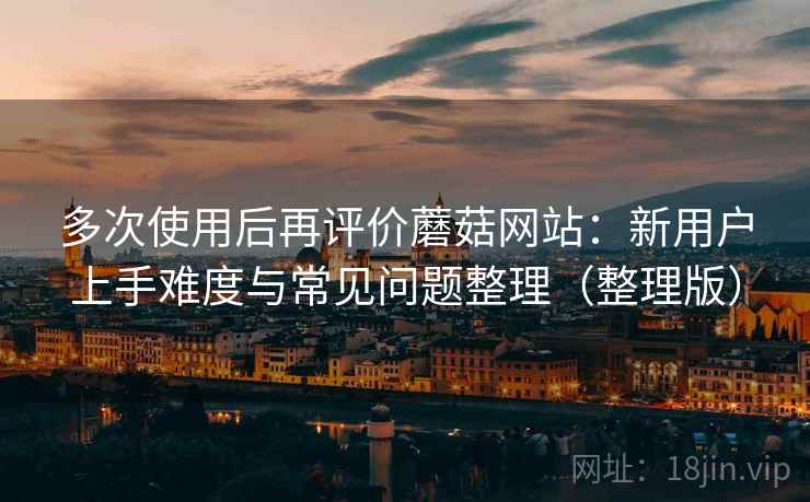 多次使用后再评价蘑菇网站：新用户上手难度与常见问题整理（整理版）