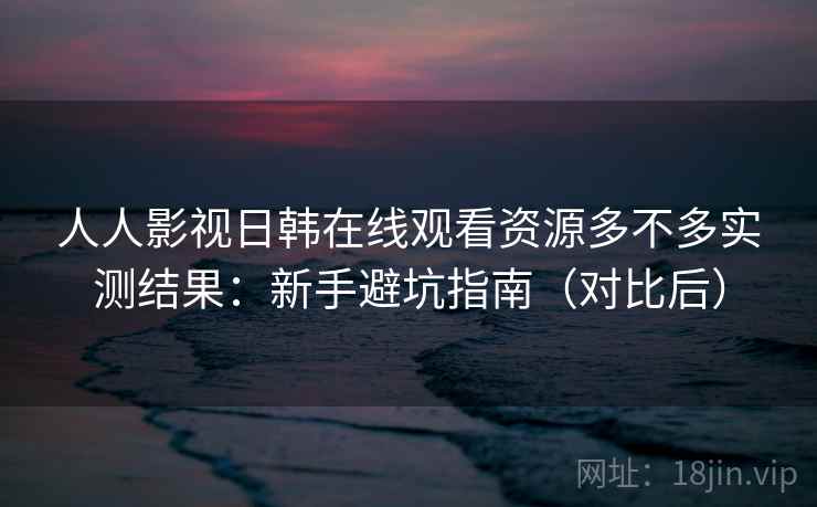 人人影视日韩在线观看资源多不多实测结果：新手避坑指南（对比后）