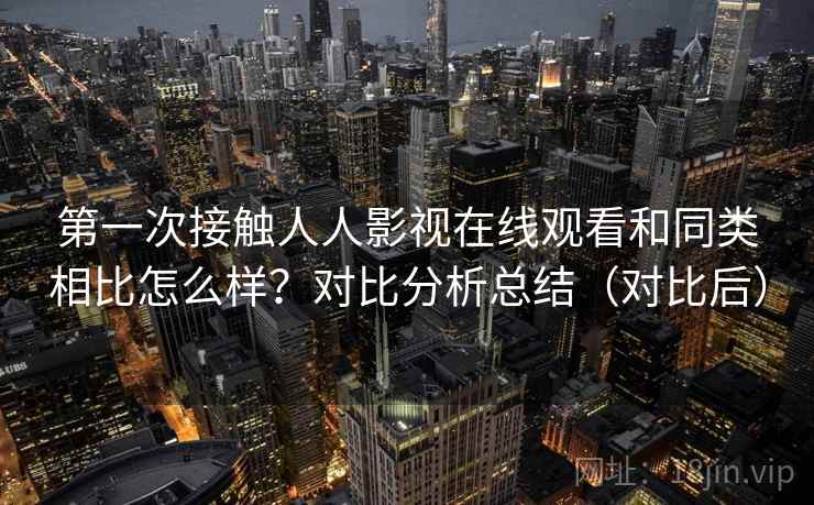 第一次接触人人影视在线观看和同类相比怎么样？对比分析总结（对比后）