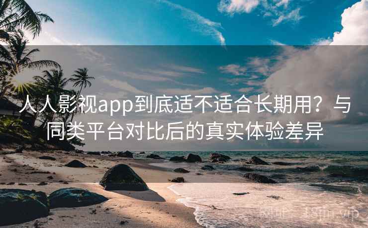 人人影视app到底适不适合长期用？与同类平台对比后的真实体验差异