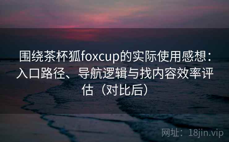 围绕茶杯狐foxcup的实际使用感想:入口路径、导航逻辑与找内容效率评估(对比后) 围绕茶杯狐foxcup的实际使用感想:入口路径、导航逻辑与找内容效率评估(对比后)