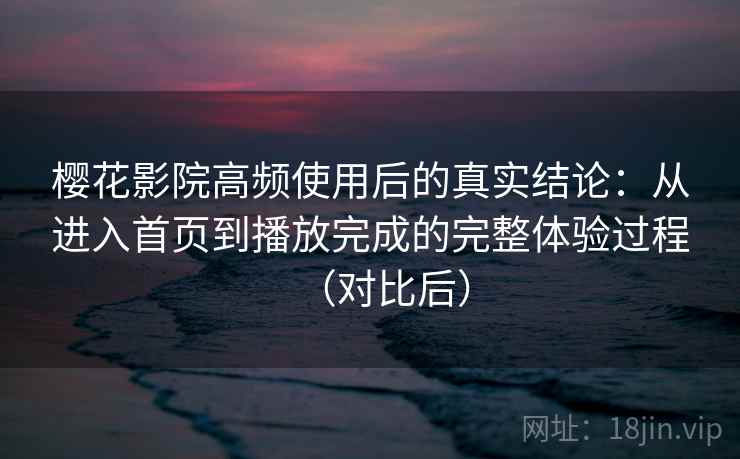 樱花影院高频使用后的真实结论：从进入首页到播放完成的完整体验过程（对比后）