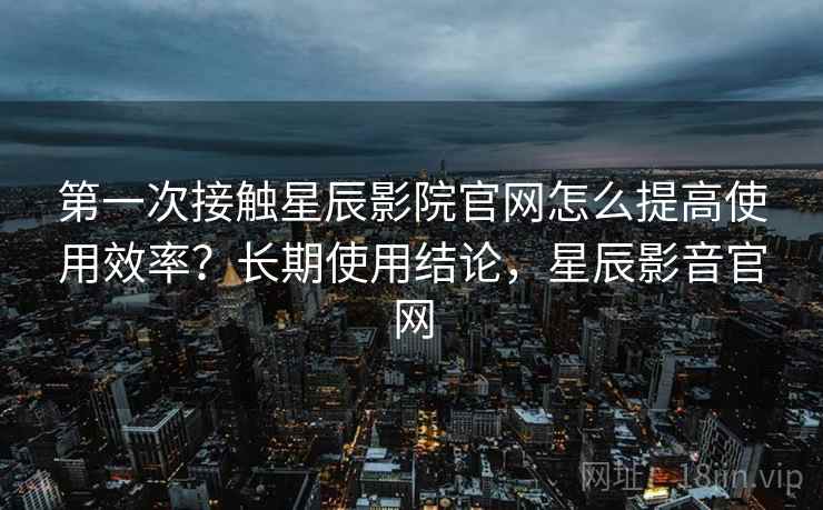第一次接触星辰影院官网怎么提高使用效率？长期使用结论，星辰影音官网