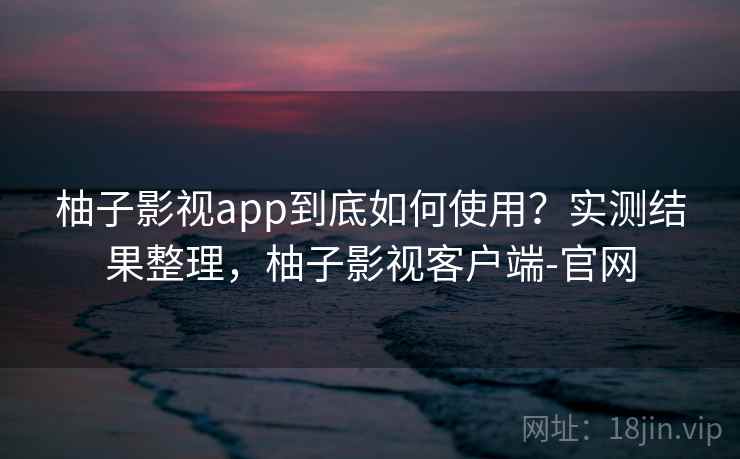 柚子影视app到底如何使用？实测结果整理，柚子影视客户端-官网