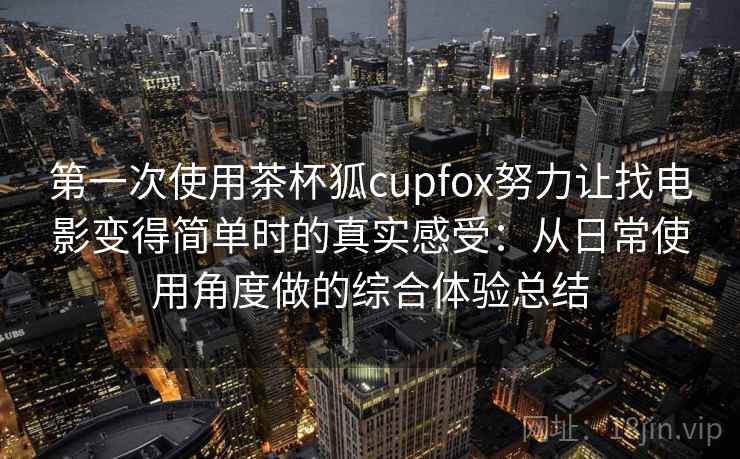 第一次使用茶杯狐cupfox努力让找电影变得简单时的真实感受：从日常使用角度做的综合体验总结