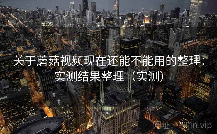 关于蘑菇视频现在还能不能用的整理：实测结果整理（实测）