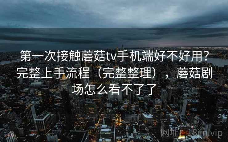 第一次接触蘑菇tv手机端好不好用？完整上手流程（完整整理），蘑菇剧场怎么看不了了