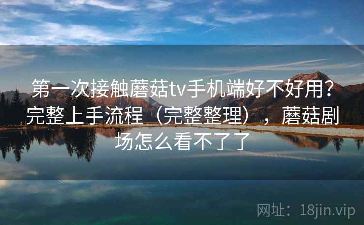 第一次接触蘑菇tv手机端好不好用？完整上手流程（完整整理），蘑菇剧场怎么看不了了