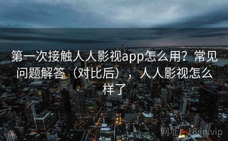 第一次接触人人影视app怎么用？常见问题解答（对比后），人人影视怎么样了