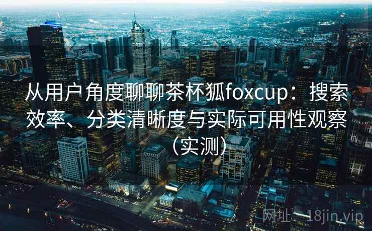 从用户角度聊聊茶杯狐foxcup：搜索效率、分类清晰度与实际可用性观察（实测）