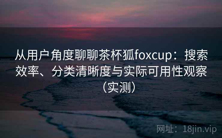 从用户角度聊聊茶杯狐foxcup：搜索效率、分类清晰度与实际可用性观察（实测）