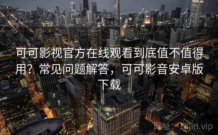 可可影视官方在线观看到底值不值得用？常见问题解答，可可影音安卓版下载