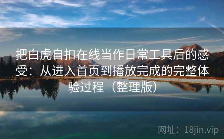 把白虎自扣在线当作日常工具后的感受:从进入首页到播放完成的完整体验过程(整理版) 把白虎自扣在线当作日常工具后的感受:从进入首页到播放完成的完整体验过程(整理版)