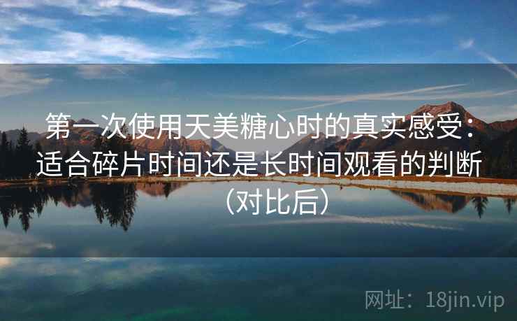 第一次使用天美糖心时的真实感受：适合碎片时间还是长时间观看的判断（对比后）