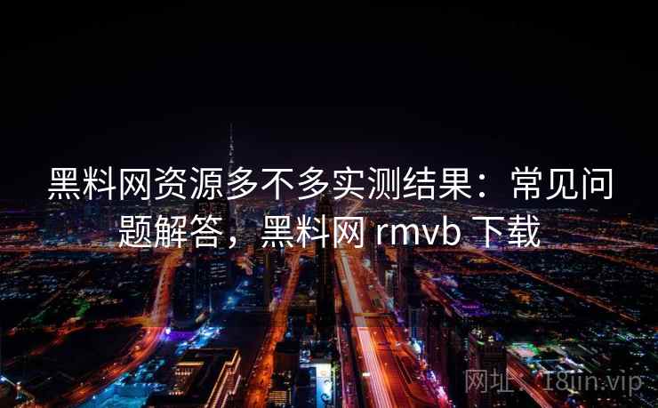 黑料网资源多不多实测结果：常见问题解答，黑料网 rmvb 下载
