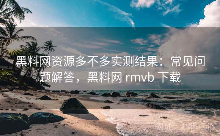 黑料网资源多不多实测结果：常见问题解答，黑料网 rmvb 下载