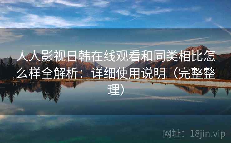 人人影视日韩在线观看和同类相比怎么样全解析：详细使用说明（完整整理）