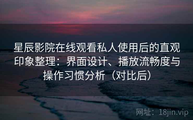 星辰影院在线观看私人使用后的直观印象整理：界面设计、播放流畅度与操作习惯分析（对比后）