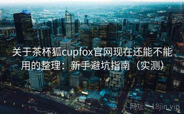 关于茶杯狐cupfox官网现在还能不能用的整理：新手避坑指南（实测）