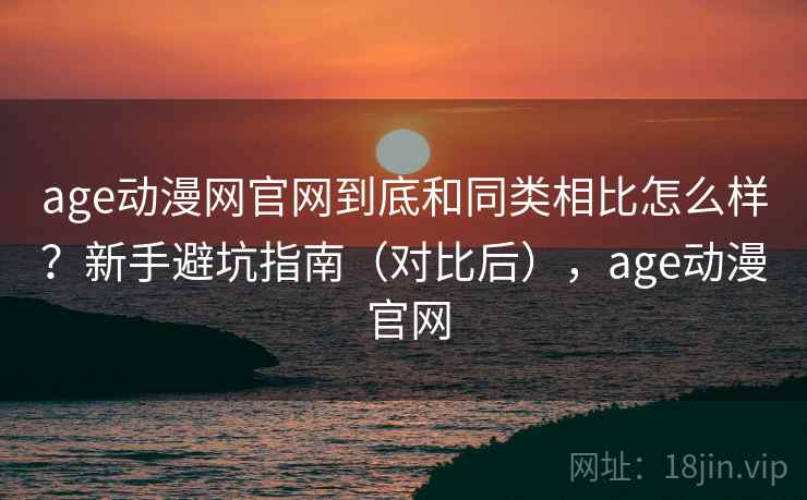 age动漫网官网到底和同类相比怎么样？新手避坑指南（对比后），age动漫 官网