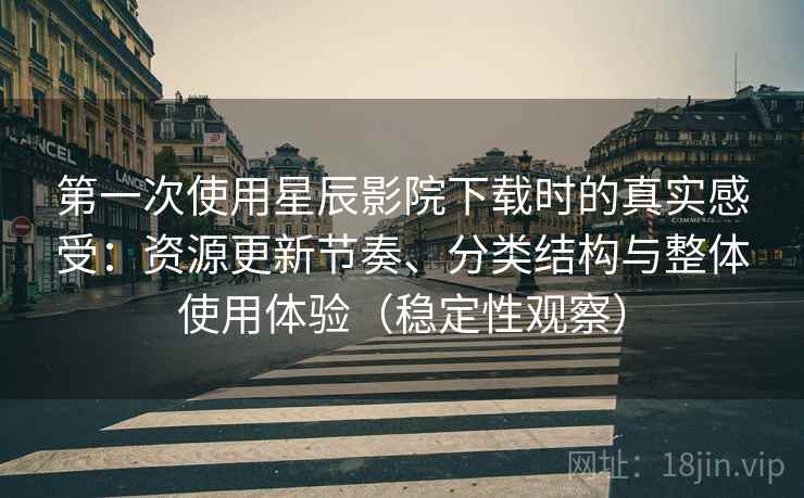 第一次使用星辰影院下载时的真实感受：资源更新节奏、分类结构与整体使用体验（稳定性观察）