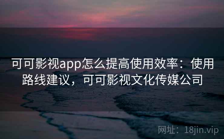 可可影视app怎么提高使用效率：使用路线建议，可可影视文化传媒公司