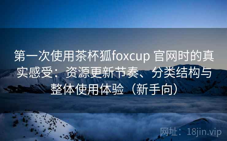 第一次使用茶杯狐foxcup 官网时的真实感受：资源更新节奏、分类结构与整体使用体验（新手向）