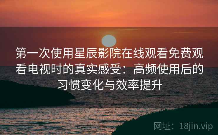 第一次使用星辰影院在线观看免费观看电视时的真实感受：高频使用后的习惯变化与效率提升