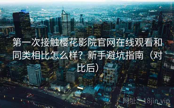 第一次接触樱花影院官网在线观看和同类相比怎么样？新手避坑指南（对比后）