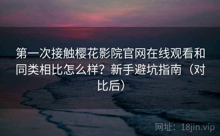 第一次接触樱花影院官网在线观看和同类相比怎么样？新手避坑指南（对比后）