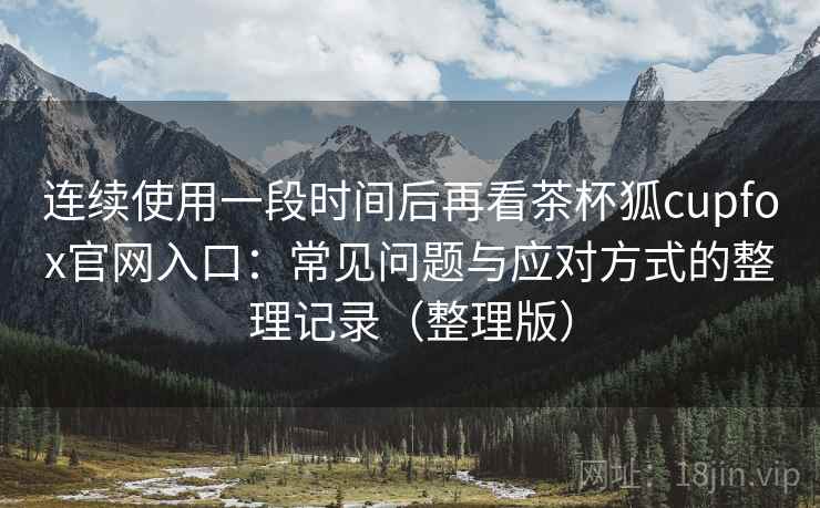 连续使用一段时间后再看茶杯狐cupfox官网入口：常见问题与应对方式的整理记录（整理版）