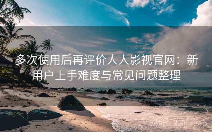 多次使用后再评价人人影视官网：新用户上手难度与常见问题整理