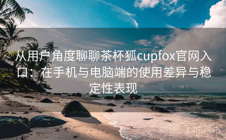 从用户角度聊聊茶杯狐cupfox官网入口：在手机与电脑端的使用差异与稳定性表现