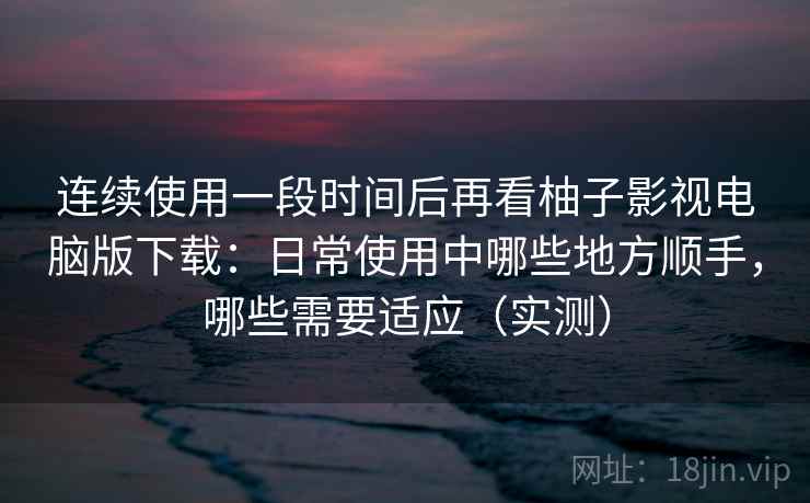 连续使用一段时间后再看柚子影视电脑版下载:日常使用中哪些地方顺手,哪些需要适应(实测) 连续使用一段时间后再看柚子影视电脑版下载:日常使用中哪些地方顺手,哪些需要适应(实测)