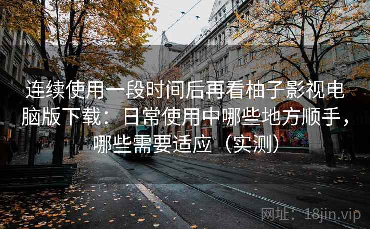 连续使用一段时间后再看柚子影视电脑版下载:日常使用中哪些地方顺手,哪些需要适应(实测) 连续使用一段时间后再看柚子影视电脑版下载:日常使用中哪些地方顺手,哪些需要适应(实测)