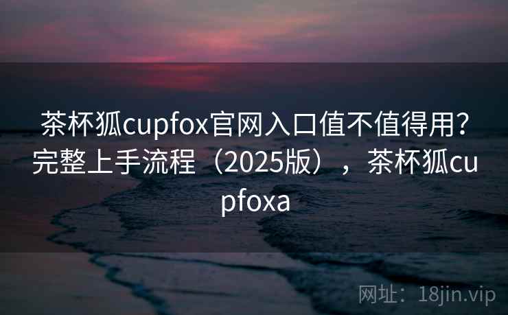 茶杯狐cupfox官网入口值不值得用？完整上手流程（2025版），茶杯狐cupfoxa