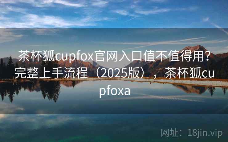 茶杯狐cupfox官网入口值不值得用？完整上手流程（2025版），茶杯狐cupfoxa