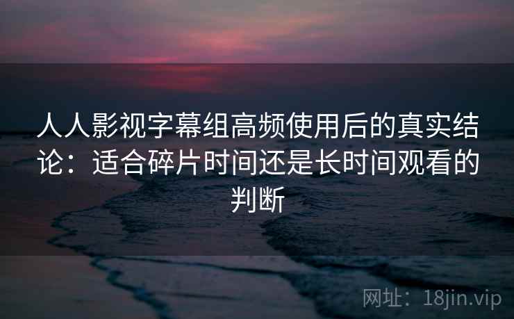 人人影视字幕组高频使用后的真实结论：适合碎片时间还是长时间观看的判断