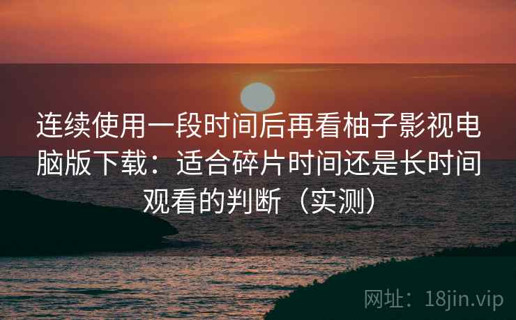 连续使用一段时间后再看柚子影视电脑版下载：适合碎片时间还是长时间观看的判断（实测）