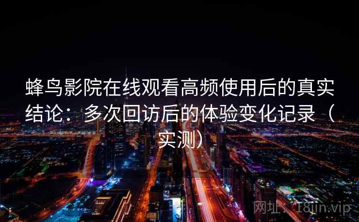 蜂鸟影院在线观看高频使用后的真实结论：多次回访后的体验变化记录（实测）