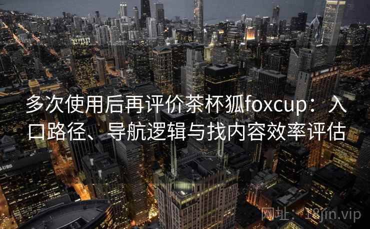 多次使用后再评价茶杯狐foxcup：入口路径、导航逻辑与找内容效率评估