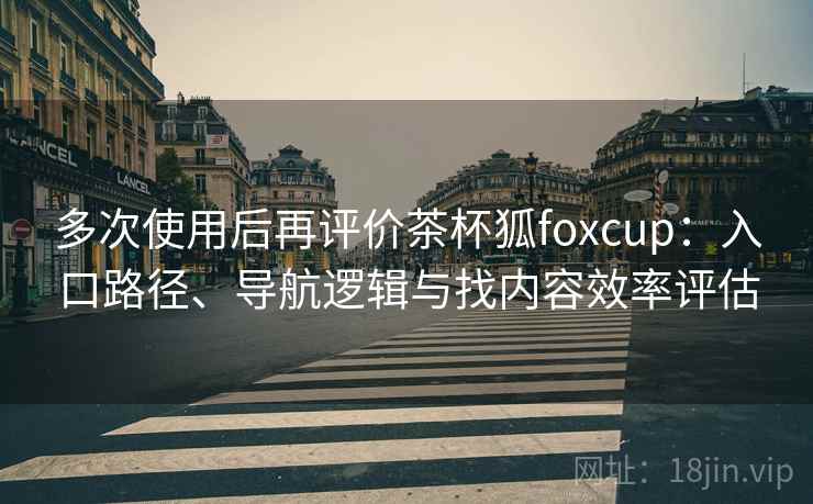多次使用后再评价茶杯狐foxcup：入口路径、导航逻辑与找内容效率评估