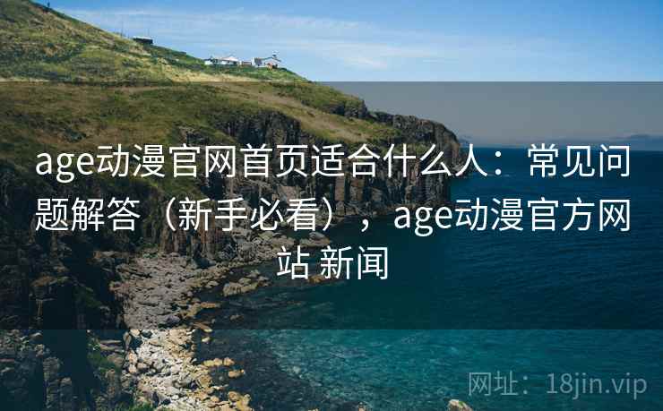 age动漫官网首页适合什么人：常见问题解答（新手必看），age动漫官方网站 新闻