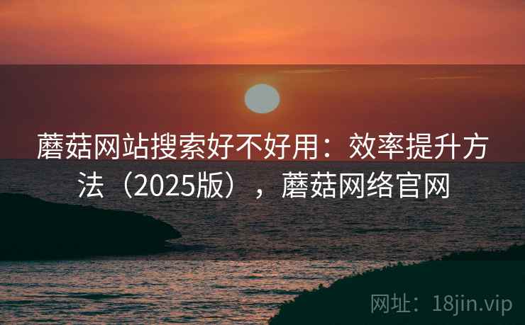 蘑菇网站搜索好不好用：效率提升方法（2025版），蘑菇网络官网