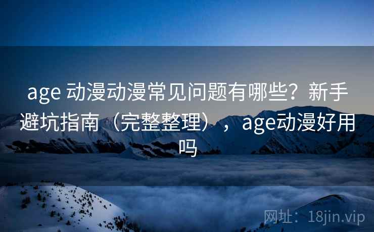 age 动漫动漫常见问题有哪些？新手避坑指南（完整整理），age动漫好用吗
