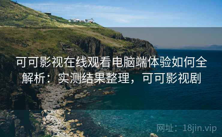 可可影视在线观看电脑端体验如何全解析：实测结果整理，可可影视剧